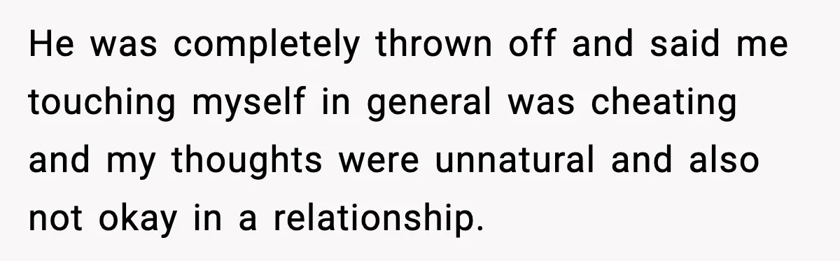 He was completely thrown off and said me touching myself in general was cheating and my thoughts were unnatural and also not okay in a relationship.
