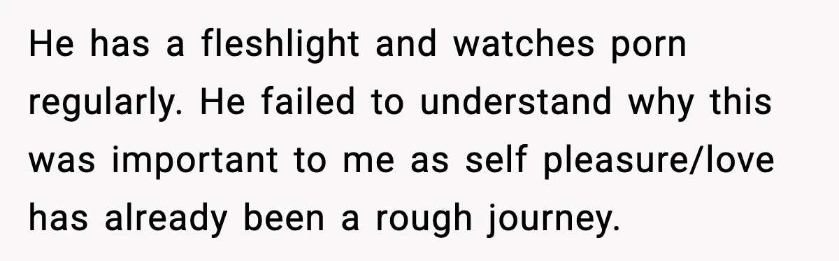 He has a fleshlight and watches porn regularly. He failed to understand why this was important to me as self pleasure/love has already been a rough journey.