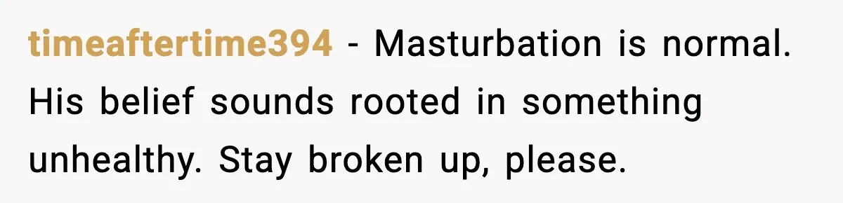 timeaftertime394 - Masturbation is normal. His belief sounds rooted in something unhealthy. Stay broken up, please.