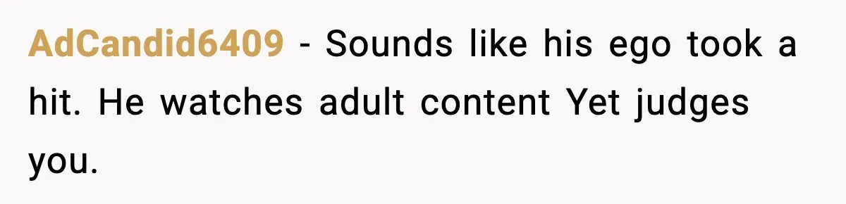 AdCandid6409 - Sounds like his ego took a hit. He watches adult content Yet judges you.