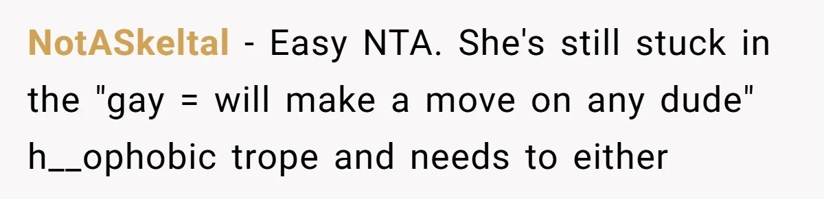 NotASkeltal − Easy NTA. She's still stuck in the "gay = will make a move on any dude" h__ophobic trope and needs to either