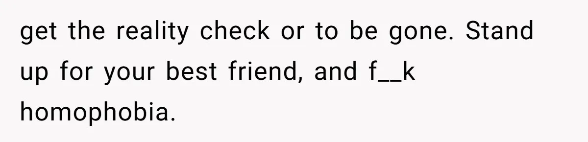 get the reality check or to be gone. Stand up for your best friend, and f__k homophobia.