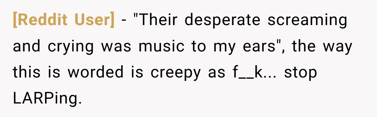 [Reddit User] − "Their desperate screaming and crying was music to my ears", the way this is worded is creepy as f__k... stop LARPing.