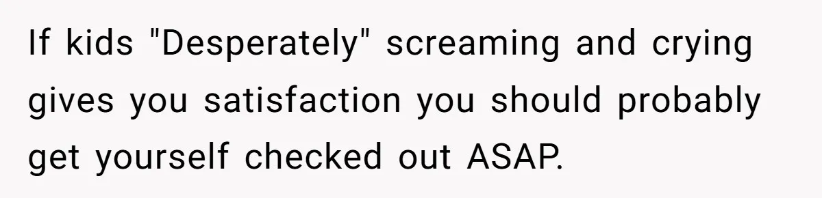 If kids "Desperately" screaming and crying gives you satisfaction you should probably get yourself checked out ASAP.
