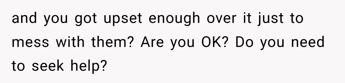 and you got upset enough over it just to mess with them? Are you OK? Do you need to seek help?