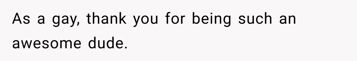 As a gay, thank you for being such an awesome dude.