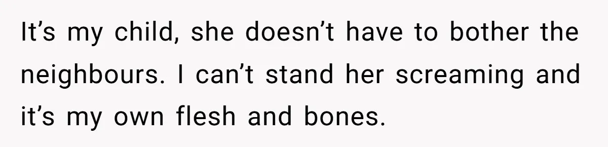 It’s my child, she doesn’t have to bother the neighbours. I can’t stand her screaming and it’s my own flesh and bones.