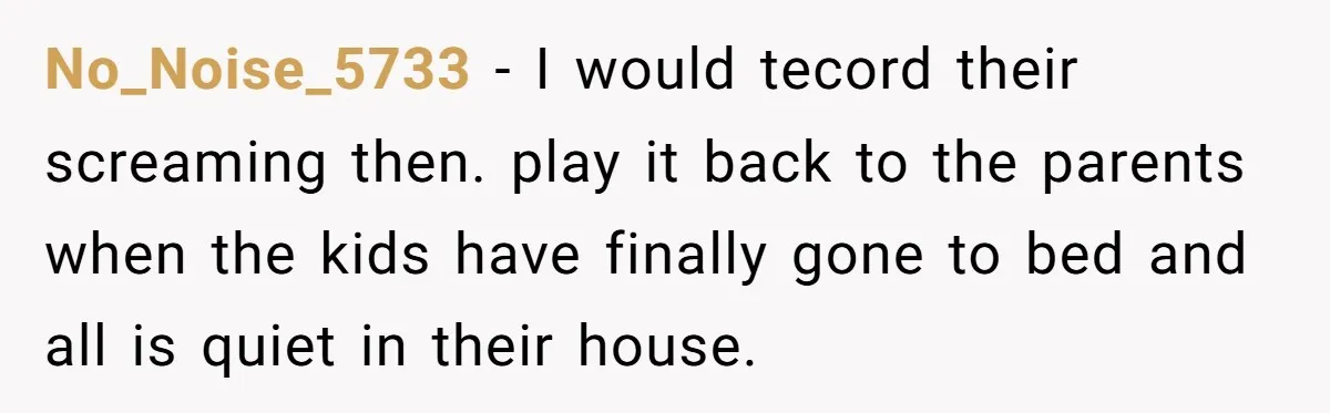 No_Noise_5733 − I would tecord their screaming then. play it back to the parents when the kids have finally gone to bed and all is quiet in their house.