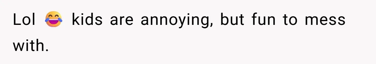 Lol 😂 kids are annoying, but fun to mess with.