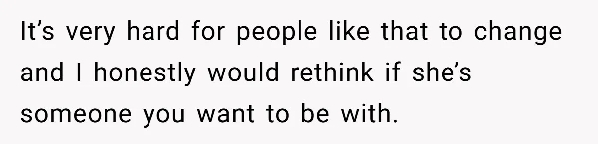 It’s very hard for people like that to change and I honestly would rethink if she’s someone you want to be with.