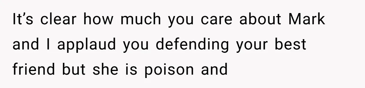 It’s clear how much you care about Mark and I applaud you defending your best friend but she is poison and
