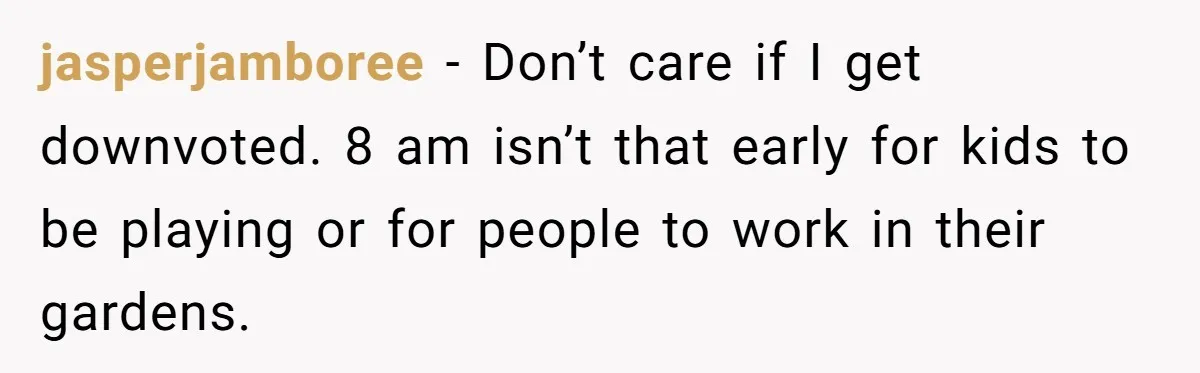 jasperjamboree − Don’t care if I get downvoted. 8 am isn’t that early for kids to be playing or for people to work in their gardens.