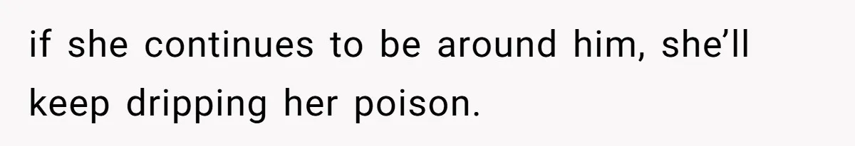 if she continues to be around him, she’ll keep dripping her poison.