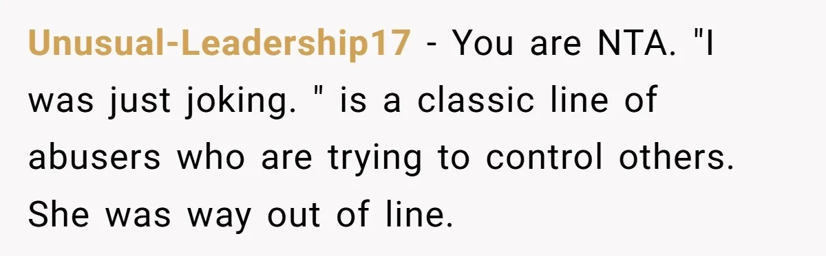 Unusual-Leadership17 − You are NTA. "I was just joking. " is a classic line of abusers who are trying to control others. She was way out of line.