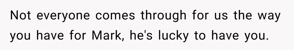 Not everyone comes through for us the way you have for Mark, he's lucky to have you.