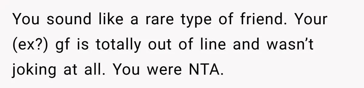 You sound like a rare type of friend. Your (ex?) gf is totally out of line and wasn’t joking at all. You were NTA.