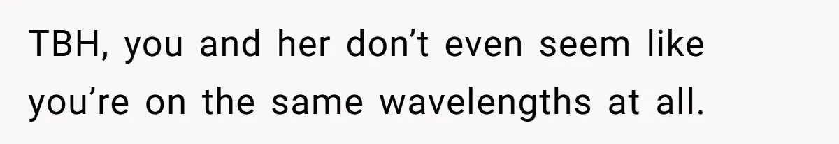 TBH, you and her don’t even seem like you’re on the same wavelengths at all.