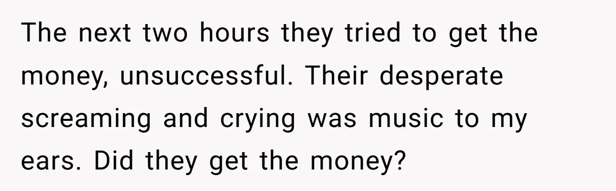 The next two hours they tried to get the money, unsuccessful. Their desperate screaming and crying was music to my ears. Did they get the money?