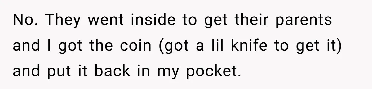 No. They went inside to get their parents and I got the coin (got a lil knife to get it) and put it back in my pocket.