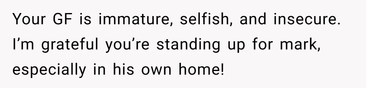 Your GF is immature, selfish, and insecure. I’m grateful you’re standing up for mark, especially in his own home!