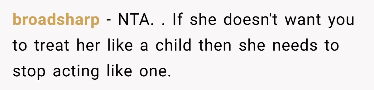 broadsharp − NTA. . If she doesn't want you to treat her like a child then she needs to stop acting like one.