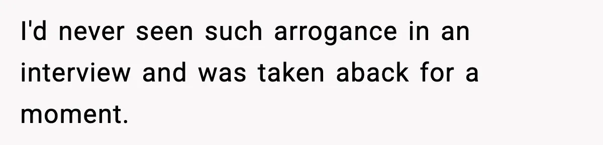I'd never seen such arrogance in an interview and was taken aback for a moment.