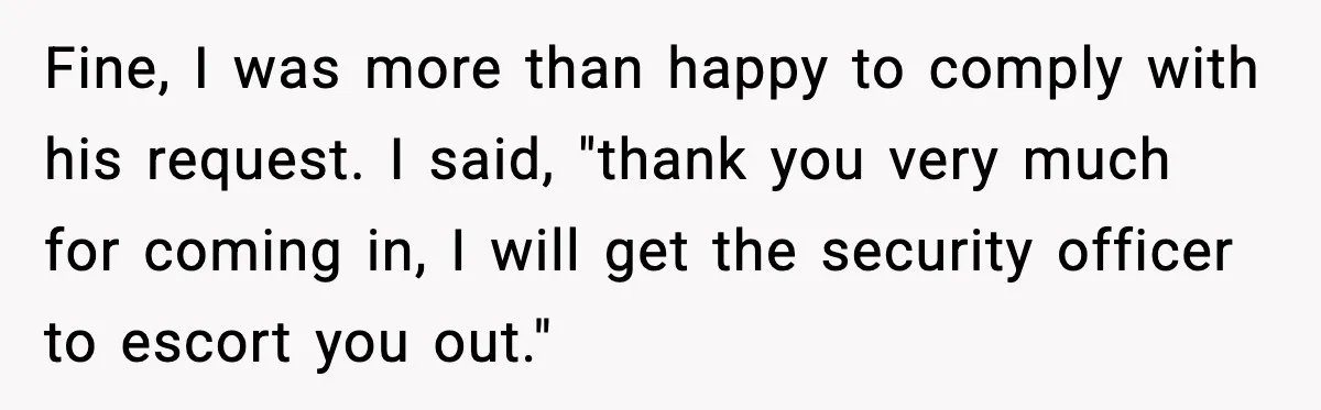 Fine, I was more than happy to comply with his request. I said, "thank you very much for coming in, I will get the security officer to escort you out."