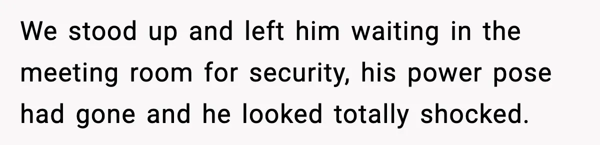 We stood up and left him waiting in the meeting room for security, his power pose had gone and he looked totally shocked.