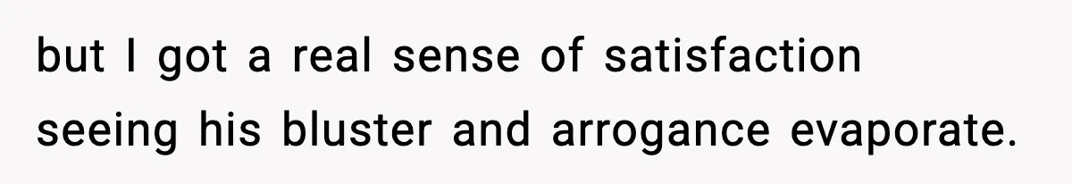 but I got a real sense of satisfaction seeing his bluster and arrogance evaporate.