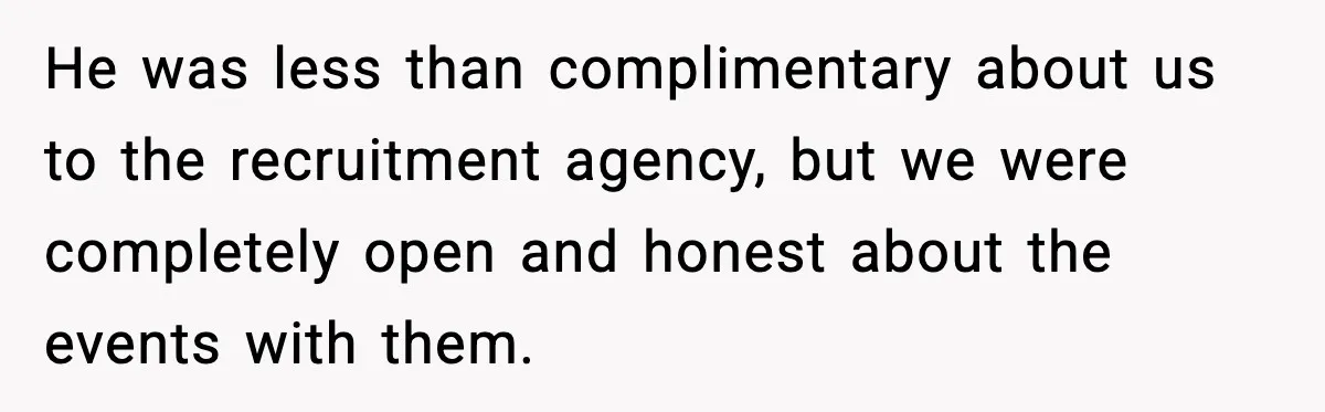 He was less than complimentary about us to the recruitment agency, but we were completely open and honest about the events with them.