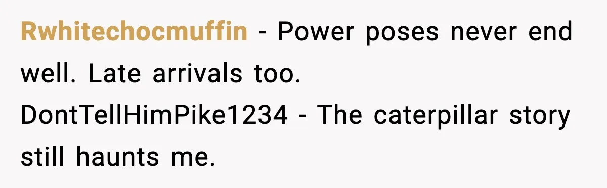 Rwhitechocmuffin - Power poses never end well. Late arrivals too. DontTellHimPike1234 - The caterpillar story still haunts me.
