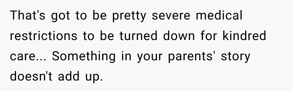 That's got to be pretty severe medical restrictions to be turned down for kindred care... Something in your parents' story doesn't add up.