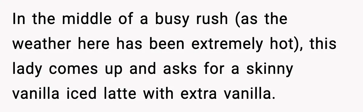 In the middle of a busy rush (as the weather here has been extremely hot), this lady comes up and asks for a skinny vanilla iced latte with extra vanilla.
