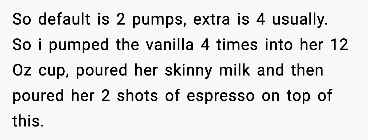 So default is 2 pumps, extra is 4 usually. So i pumped the vanilla 4 times into her 12 Oz cup, poured her skinny milk and then poured her 2...