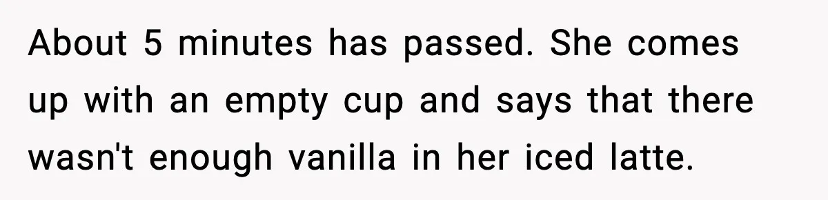 About 5 minutes has passed. She comes up with an empty cup and says that there wasn't enough vanilla in her iced latte.