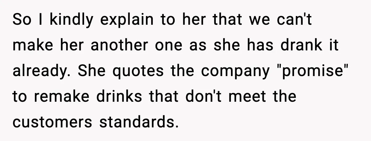 So I kindly explain to her that we can't make her another one as she has drank it already. She quotes the company "promise" to remake drinks that don't meet...