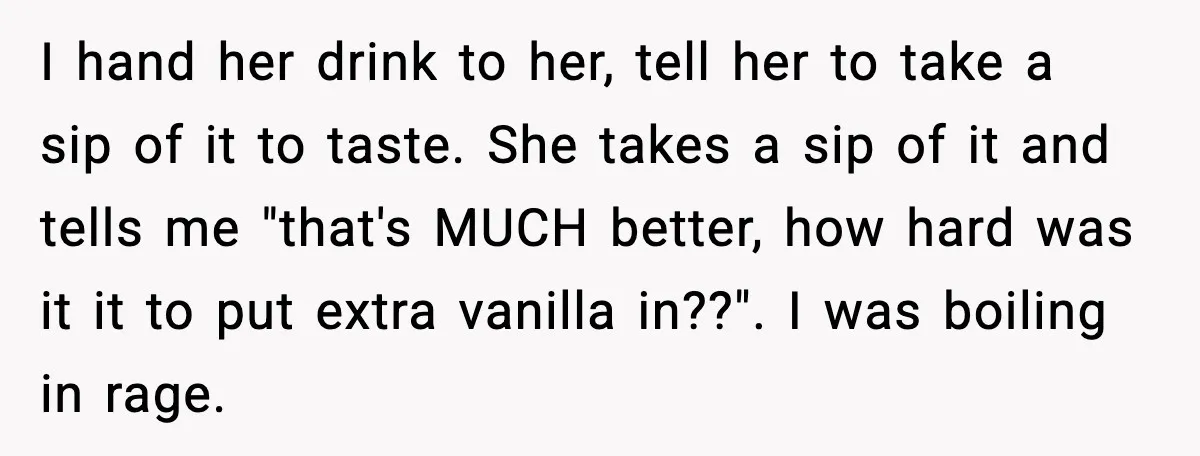 I hand her drink to her, tell her to take a sip of it to taste. She takes a sip of it and tells me "that's MUCH better, how hard...