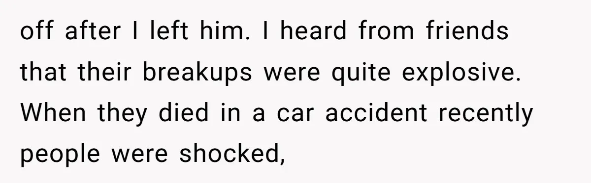 off after I left him. I heard from friends that their breakups were quite explosive. When they died in a car accident recently people were shocked,