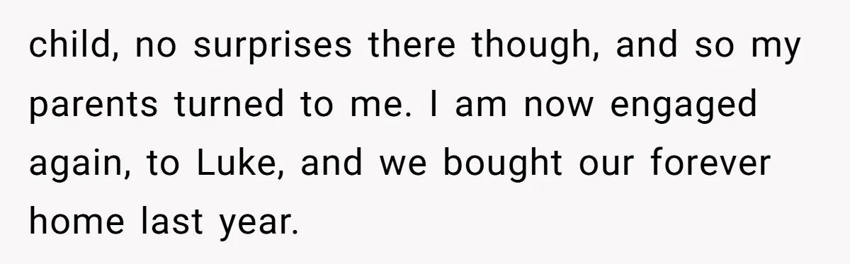 child, no surprises there though, and so my parents turned to me. I am now engaged again, to Luke, and we bought our forever home last year.