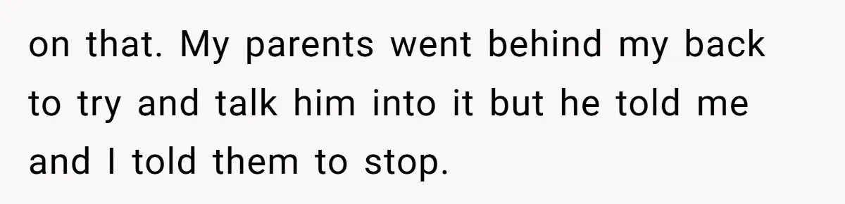 on that. My parents went behind my back to try and talk him into it but he told me and I told them to stop.