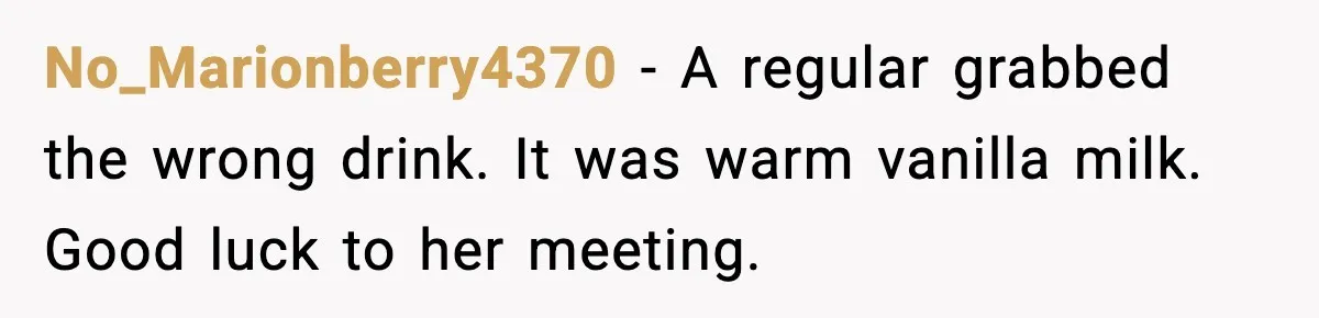 No_Marionberry4370 - A regular grabbed the wrong drink. It was warm vanilla milk. Good luck to her meeting.