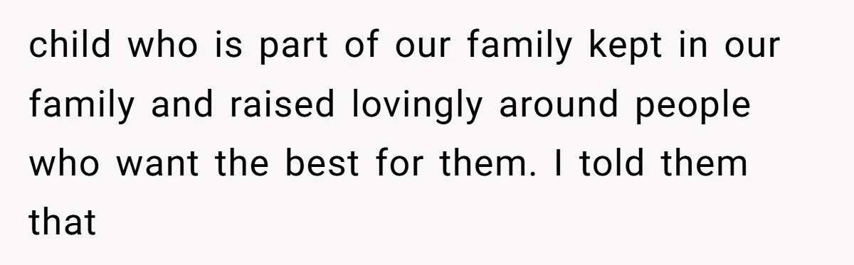 child who is part of our family kept in our family and raised lovingly around people who want the best for them. I told them that