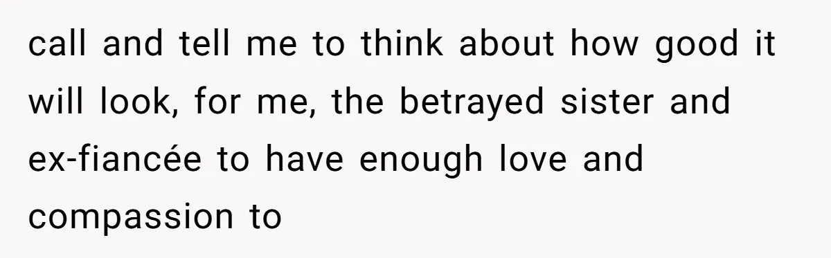 call and tell me to think about how good it will look, for me, the betrayed sister and ex-fiancée to have enough love and compassion to