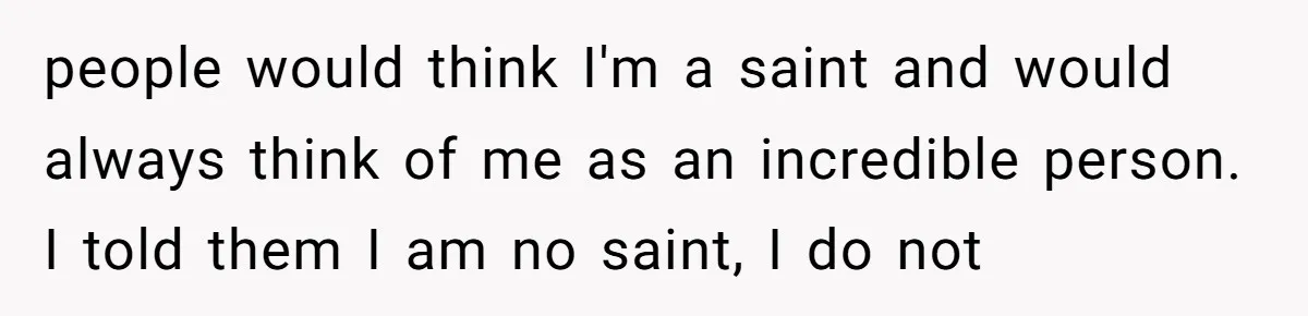people would think I'm a saint and would always think of me as an incredible person. I told them I am no saint, I do not