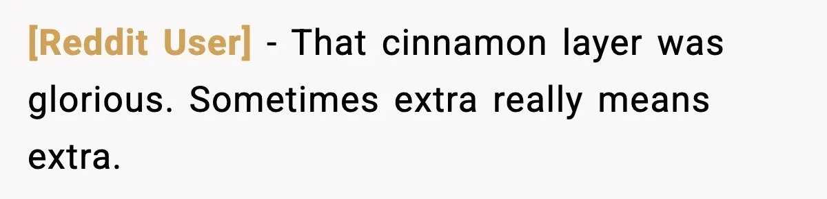 [Reddit User] - That cinnamon layer was glorious. Sometimes extra really means extra.