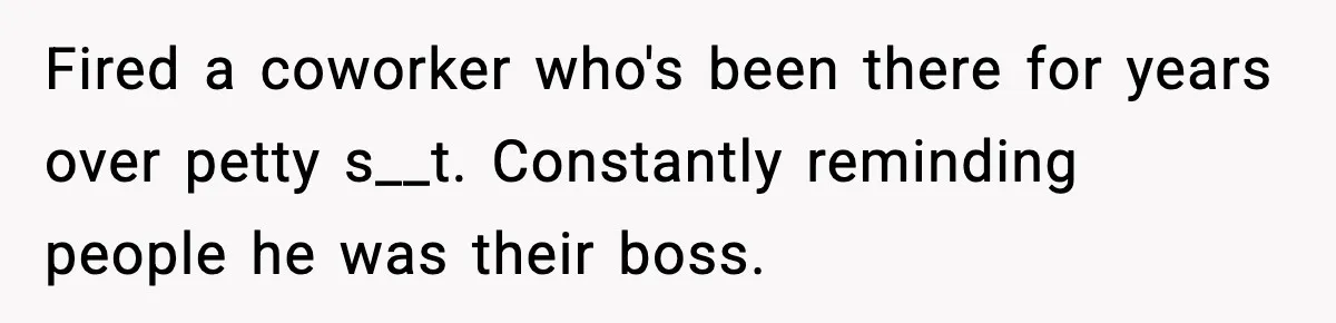 Fired a coworker who's been there for years over petty s__t. Constantly reminding people he was their boss.