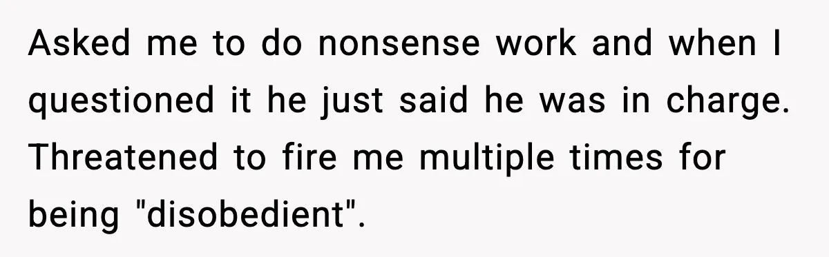 Asked me to do nonsense work and when I questioned it he just said he was in charge. Threatened to fire me multiple times for being "disobedient".