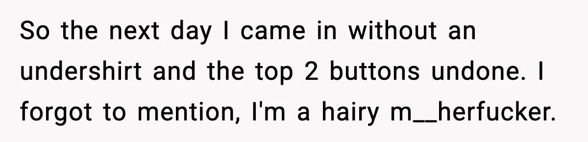 So the next day I came in without an undershirt and the top 2 buttons undone. I forgot to mention, I'm a hairy m__herfucker.