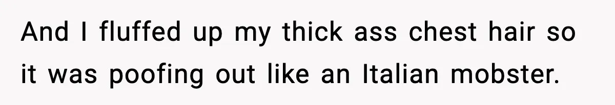 And I fluffed up my thick ass chest hair so it was poofing out like an Italian mobster.