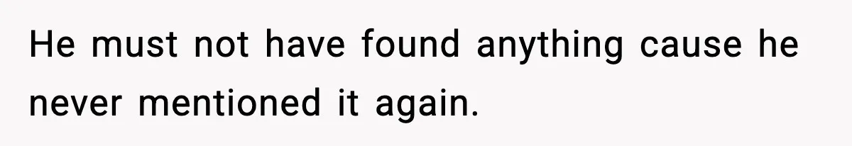 He must not have found anything cause he never mentioned it again.